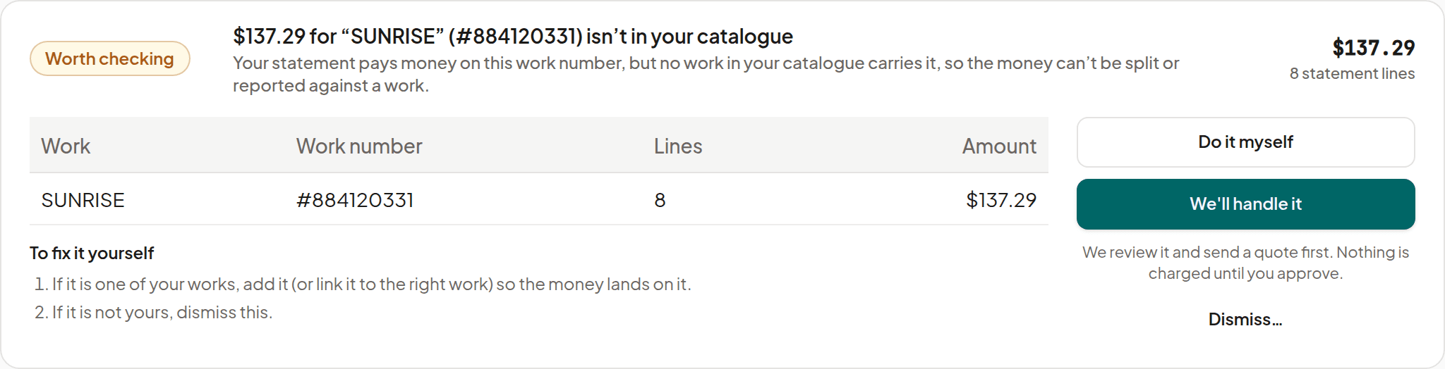 Royalti’s registration-gap check: $137.29 for SUNRISE (#884120331) isn’t in your catalogue. Your statement pays money on this work number, but no work in your catalogue carries it. SUNRISE, #884120331, 8 lines, $137.29. Do it myself, or We’ll handle it: we review it and send a quote first; nothing is charged until you approve.